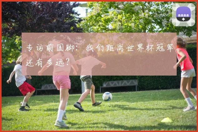 专访前国脚:我们距离世界杯冠军还有多远?