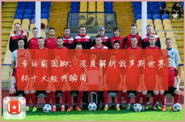 专访前国脚：深度解析俄罗斯世界杯十大经典瞬间