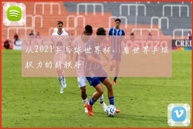 从2021乒乓球世界杯，看世界乒坛权力的新秩序
