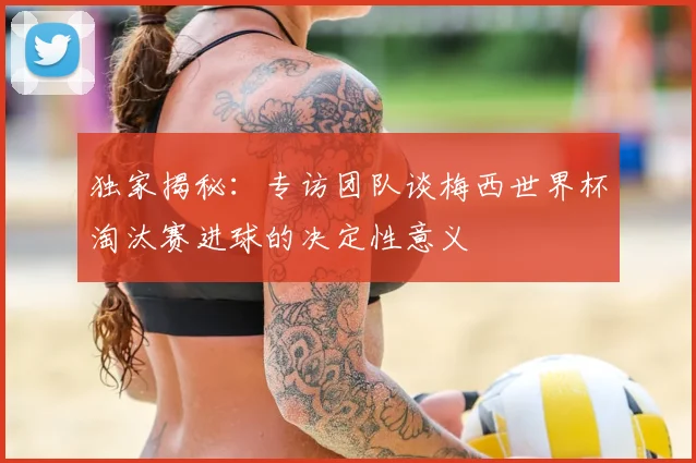 独家揭秘：专访团队谈梅西世界杯淘汰赛进球的决定性意义