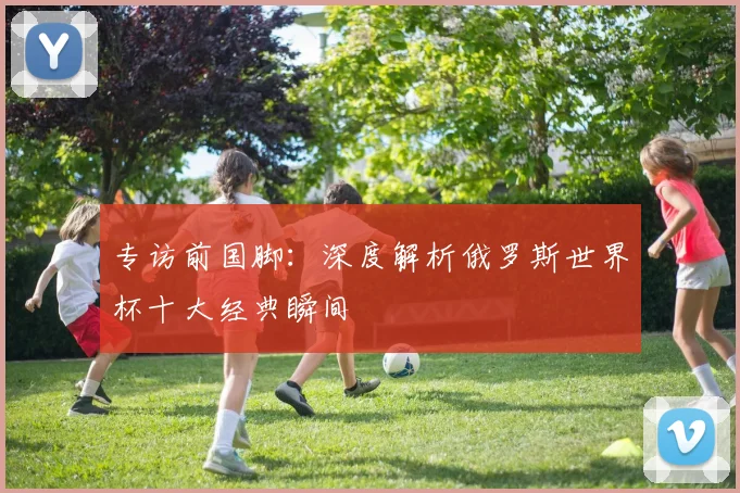专访前国脚：深度解析俄罗斯世界杯十大经典瞬间
