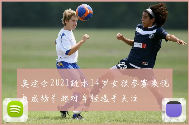 奥运会2021跳水14岁女孩参赛表现与成绩引起对年轻选手关注