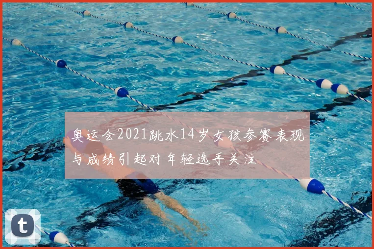 奥运会2021跳水14岁女孩参赛表现与成绩引起对年轻选手关注